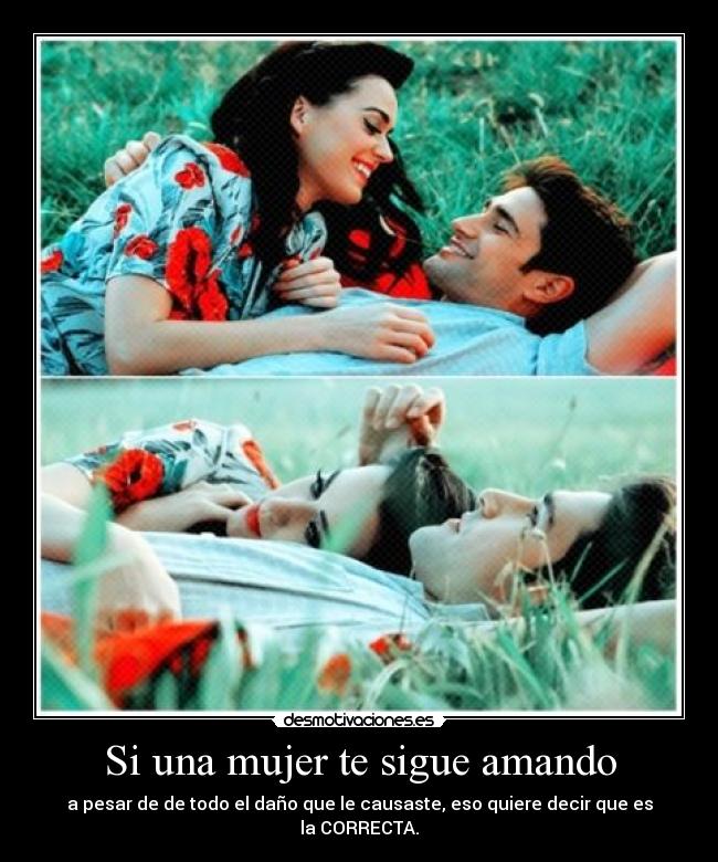 Si una mujer te sigue amando - a pesar de de todo el daño que le causaste, eso quiere decir que es la CORRECTA.
