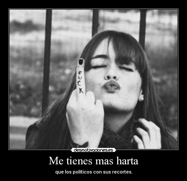 Me tienes mas harta - que los políticos con sus recortes.