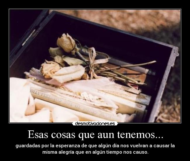 Esas cosas que aun tenemos... - guardadas por la esperanza de que algún día nos vuelvan a causar la
misma alegría que en algún tiempo nos causo.