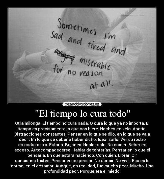 El tiempo lo cura todo - Otra milonga. El tiempo no cura nada. O cura lo que ya no importa. El
tiempo es precisamente lo que nos hiere. Noches en vela. Apatía.
Distracciones constantes. Pensar en lo que se dijo, en lo que se va a
decir. En lo que se debería haber dicho. Idealizarlo. Ver su rostro
en cada rostro. Euforia. Bajones. Hablar sola. No comer. Beber en
exceso. Autocompadecerse. Hablar de tonterías. Pensar en lo que él
pensaría. En qué estará haciendo. Con quién. Llorar. Oír
canciones tristes. Pensar en no pensar. No dormir. No vivir. Eso es lo
normal en el desamor. Aunque, en realidad, fue mucho peor. Mucho. Una
profundidad peor. Porque era el miedo.