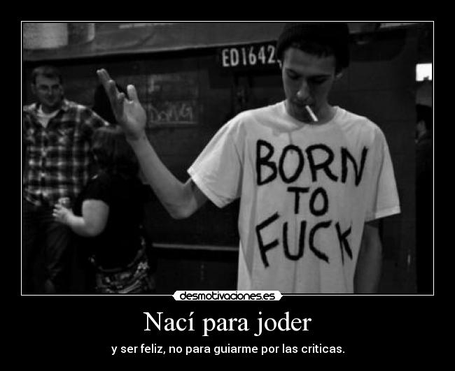 Nací para joder - y ser feliz, no para guiarme por las criticas.