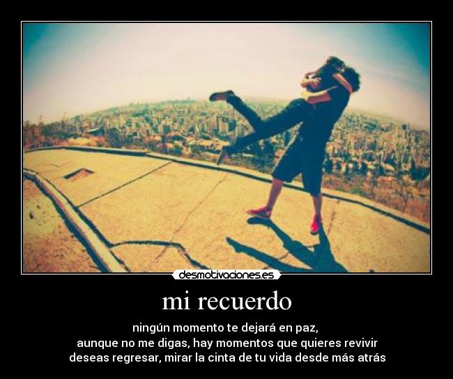 mi recuerdo - ningún momento te dejará en paz,
aunque no me digas, hay momentos que quieres revivir
deseas regresar, mirar la cinta de tu vida desde más atrás