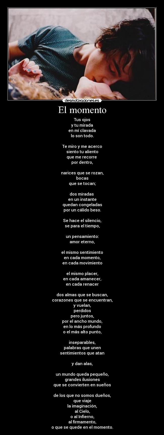 El momento - Tus ojos
y tu mirada
en mí clavada
lo son todo.

Te miro y me acerco
siento tu aliento
que me recorre 
por dentro,

narices que se rozan,
bocas
que se tocan;

dos miradas 
en un instante
quedan congeladas
por un cálido beso.

Se hace el silencio,
se para el tiempo,

un pensamiento:
amor eterno,

el mismo sentimiento
en cada momento,
en cada movimiento

el mismo placer,
en cada amanecer,
en cada renacer

dos almas que se buscan,
corazones que se encuentran,
y vuelan,
perdidos
pero juntos,
por el ancho mundo,
en lo más profundo
o el más alto punto,

inseparables,
palabras que unen
sentimientos que atan

y dan alas,

un mundo queda pequeño,
grandes ilusiones
que se convierten en sueños

de los que no somos dueños,
que viaje
la imaginación,
al Cielo,
o al Infierno,
al firmamento,
o que se quede en el momento.