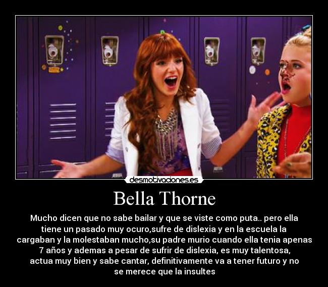 Bella Thorne - Mucho dicen que no sabe bailar y que se viste como puta.. pero ella
tiene un pasado muy ocuro,sufre de dislexia y en la escuela la
cargaban y la molestaban mucho,su padre murio cuando ella tenia apenas
7 años y ademas a pesar de sufrir de dislexia, es muy talentosa,
actua muy bien y sabe cantar, definitivamente va a tener futuro y no
se merece que la insultes