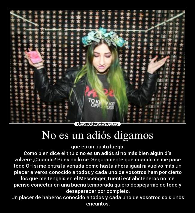 No es un adiós digamos - que es un hasta luego.
Como bien dice el titulo no es un adiós si no más bien algún día
volveré ¿Cuando? Pues no lo se. Seguramente que cuando se me pase
todo OH si me entra la venada como hasta ahora igual ni vuelvo más un
placer a veros conocido a todos y cada uno de vosotros ham por cierto
los que me tengáis en el Messenger, tuenti ect absteneros no me
pienso conectar en una buena temporada quiero despejarme de todo y
desaparecer por completo.
Un placer de haberos conocido a todos y cada uno de vosotros sois unos
encantos.