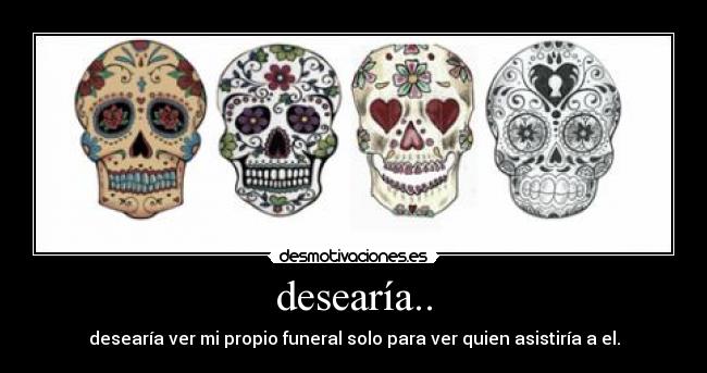 desearía.. - desearía ver mi propio funeral solo para ver quien asistiría a el.