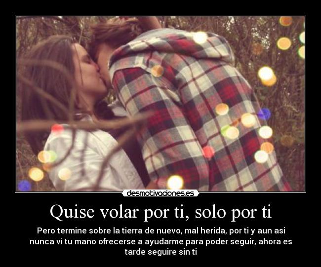 Quise volar por ti, solo por ti - Pero termine sobre la tierra de nuevo, mal herida, por ti y aun asi
nunca vi tu mano ofrecerse a ayudarme para poder seguir, ahora es
tarde seguire sin ti