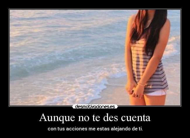 Aunque no te des cuenta - con tus acciones me estas alejando de ti.