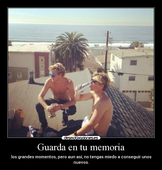 Guarda en tu memoria - los grandes momentos, pero aun así, no tengas miedo a conseguir unos nuevos.