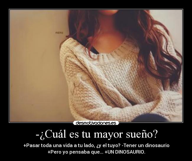 -¿Cuál es tu mayor sueño? - +Pasar toda una vida a tu lado, ¿y el tuyo? -Tener un dinosaurio
+Pero yo pensaba que... +UN DINOSAURIO.