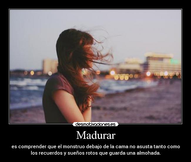Madurar - es comprender que el monstruo debajo de la cama no asusta tanto como
los recuerdos y sueños rotos que guarda una almohada.
