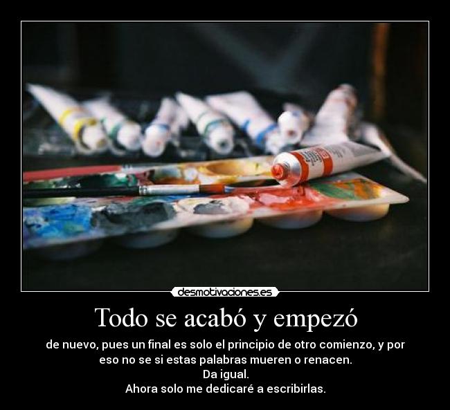Todo se acabó y empezó - de nuevo, pues un final es solo el principio de otro comienzo, y por
eso no se si estas palabras mueren o renacen.
Da igual.
Ahora solo me dedicaré a escribirlas.