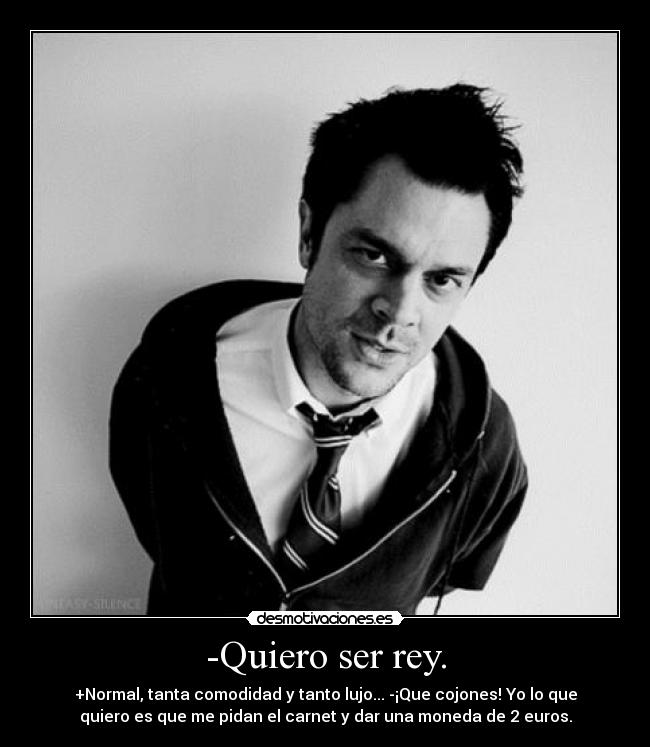 -Quiero ser rey. - +Normal, tanta comodidad y tanto lujo... -¡Que cojones! Yo lo que
quiero es que me pidan el carnet y dar una moneda de 2 euros.