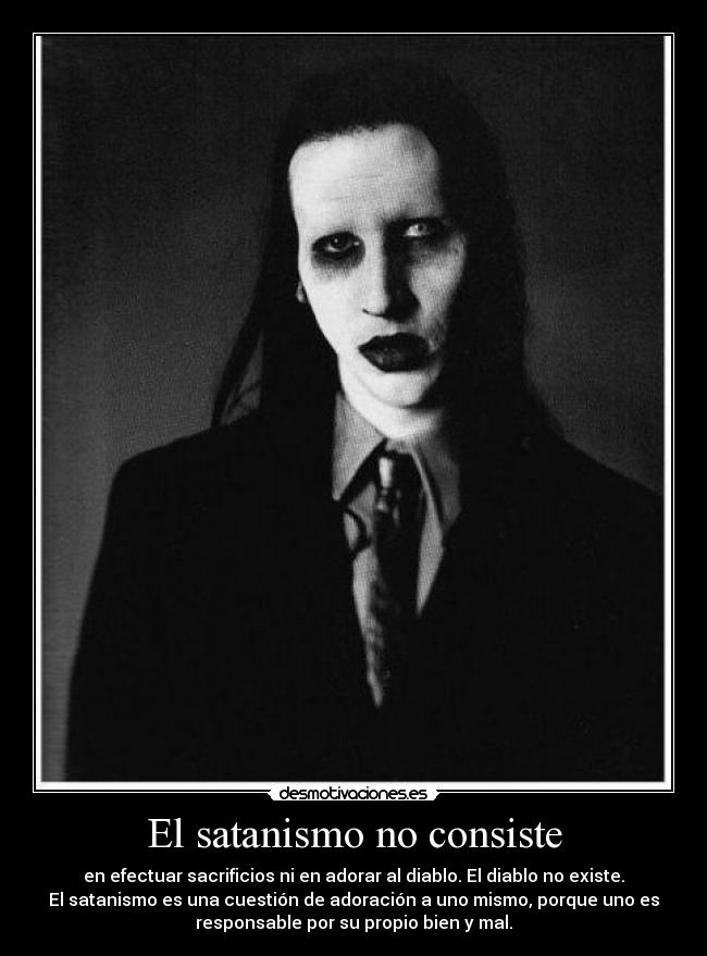 El satanismo no consiste - en efectuar sacrificios ni en adorar al diablo. El diablo no existe.
El satanismo es una cuestión de adoración a uno mismo, porque uno es
responsable por su propio bien y mal.
