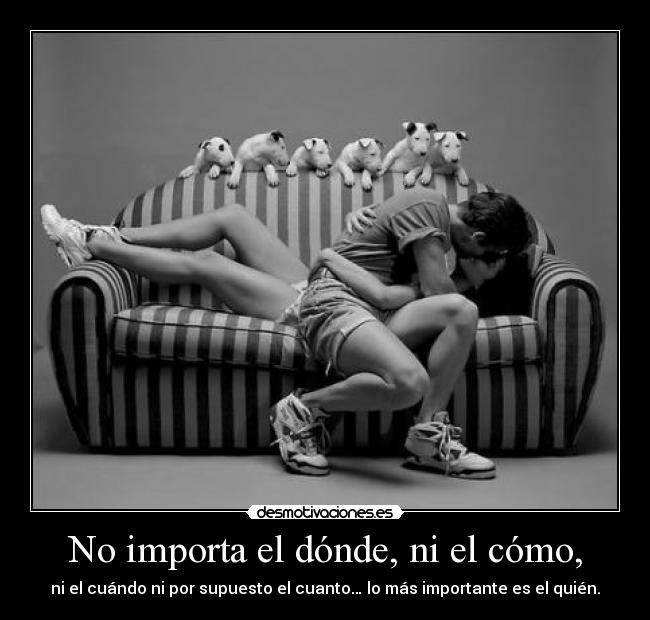 No importa el dónde, ni el cómo, - ni el cuándo ni por supuesto el cuanto… lo más importante es el quién.