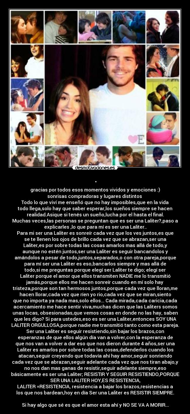 . - gracias por todos esos momentos vividos y emociones :)
sonrisas compradoras y lugares distintos 
Todo lo que viví me enseñó que no hay imposibles,que en la vida
todo llega,solo hay que saber esperar,los sueños siempre se hacen
realidad.Asique si tenés un sueño,lucha por el hasta el final.
Muchas veces,las personas se preguntan que es ser una Laliter?,paso a
explicarles ,lo que para mí es ser una Laliter..
Para mi ser una Laliter es sonreír cada vez que los ves juntos,es que
se te llenen los ojos de brillo cada vez que se abrazan,ser una
Laliter,es por sobre todas las cosas amarlos mas allá de todo,y
aunque no estén juntos,ser una Laliter es seguir bancandolos y
amándolos a pesar de todo,juntos,separados,o con otra pareja,porque
para mí ser una Laliter es eso,bancarlos siempre y mas allá de
todo,si me preguntas porque elegí ser Laliter te digo; elegí ser
Laliter porque el amor que ellos transmiten NADIE me lo transmitió
jamás,porque ellos me hacen sonreír cuando en mí solo hay
tristeza,porque son tan hermosos juntos,porque cada vez que lloran,me
hacen llorar,cada vez que ríen yo rio,cada vez que se miran,siento
que no importa ya nada mas,solo ellos... Cada mirada,cada caricia,cada
acercamiento me hace sentir viva,muchas dicen que las Laliters somos
unas locas, obsesionadas,que vemos cosas en donde no las hay, saben
que les digo? Si para ustedes,eso es ser una Laliter,entonces SOY UNA
LALITER ORGULLOSA,porque nadie me transmitió tanto como esta pareja.
Ser una Laliter es seguir resistiendo,sin bajar los brazos,con
esperanzas de que ellos algún día van a volver,con la esperanza de
que nos van a volver a dar eso que nos dieron durante 4 años,ser una
Laliter es amarlos por sobre todas las cosas,defenderlos cuando los
atacan,seguir creyendo que todavía ahí hay amor,seguir sonriendo
cada vez que se abrazan,seguir adelante cada vez que nos tiran abajo,y
no nos dan mas ganas de resistir,seguir adelante siempre,eso
básicamente es ser una Laliter; RESISTIR Y SEGUIR RESISTIENDO,PORQUE
SER UNA LALITER HOY,ES RESISTENCIA,
LALITER =RESISTENCIA, resistencia a bajar los brazos,resistencias a
los que nos bardean,hoy en día Ser una Laliter es RESISTIR SIEMPRE.

Si hay algo que sé es que el amor esta ahí y NO SE VA A MORIR...