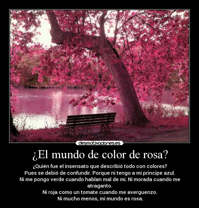 ¿El mundo de color de rosa? - ¿Quién fue el insensato que describió todo con colores?
Pues se debió de confundir. Porque ni tengo a mi principe azul.
Ni me pongo verde cuando hablan mal de mi. Ni morada cuando me atraganto.
Ni roja como un tomate cuando me averguenzo.
 Ni mucho menos, mi mundo es rosa.