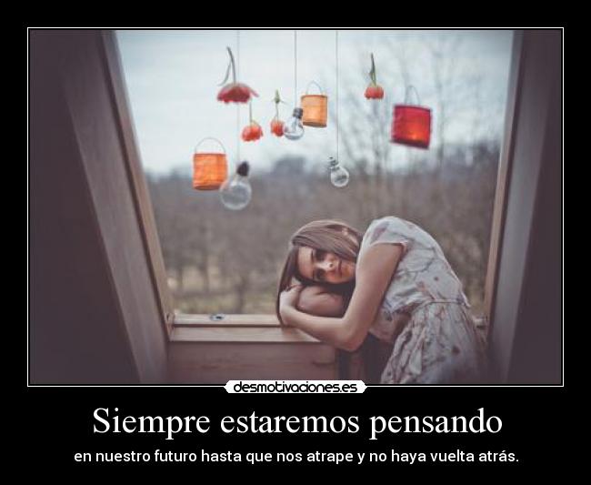 Siempre estaremos pensando - en nuestro futuro hasta que nos atrape y no haya vuelta atrás.