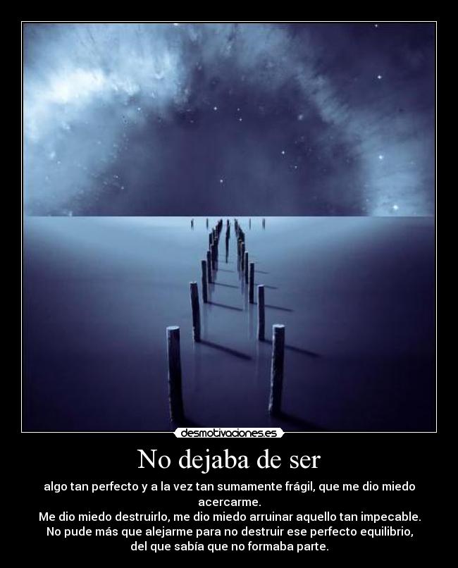 No dejaba de ser - algo tan perfecto y a la vez tan sumamente frágil, que me dio miedo
acercarme.
Me dio miedo destruirlo, me dio miedo arruinar aquello tan impecable.
No pude más que alejarme para no destruir ese perfecto equilibrio,
del que sabía que no formaba parte.