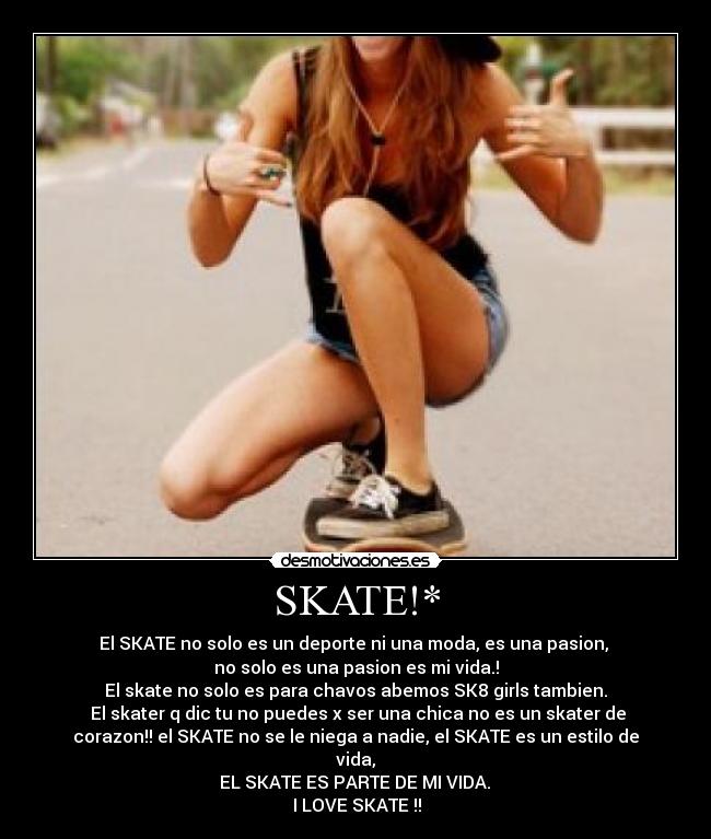 SKATE!* - El SKATE no solo es un deporte ni una moda, es una pasion, 
no solo es una pasion es mi vida.!
El skate no solo es para chavos abemos SK8 girls tambien.
 El skater q dic tu no puedes x ser una chica no es un skater de
corazon!! el SKATE no se le niega a nadie, el SKATE es un estilo de
vida,
 EL SKATE ES PARTE DE MI VIDA. 
♥ I LOVE SKATE !! ♥