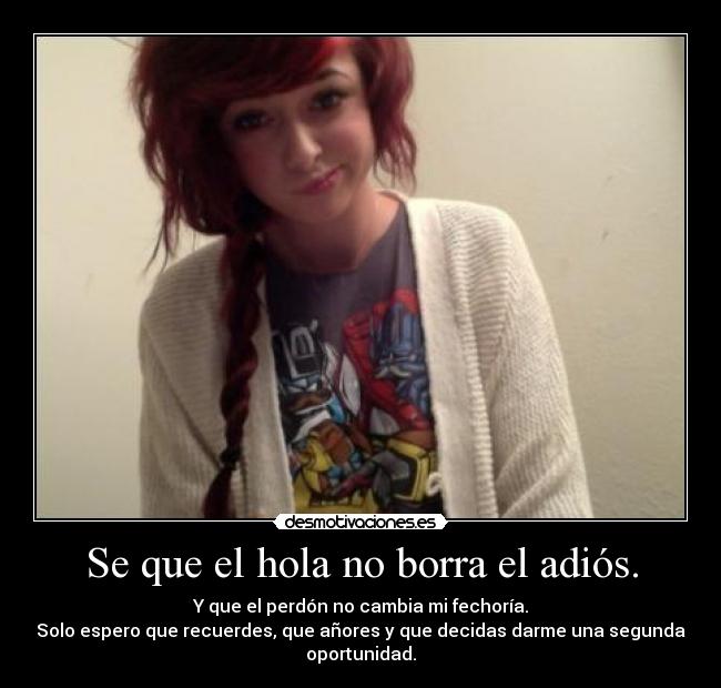 Se que el hola no borra el adiós. - Y que el perdón no cambia mi fechoría.
Solo espero que recuerdes, que añores y que decidas darme una segunda
oportunidad.