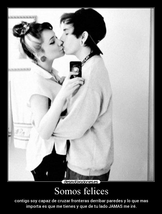 Somos felices - contigo soy capaz de cruzar fronteras derribar paredes y lo que mas
importa es que me tienes y que de tu lado JAMAS me iré.