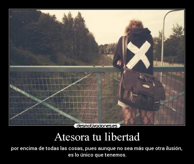 Atesora tu libertad - por encima de todas las cosas, pues aunque no sea más que otra ilusión, 
es lo único que tenemos.