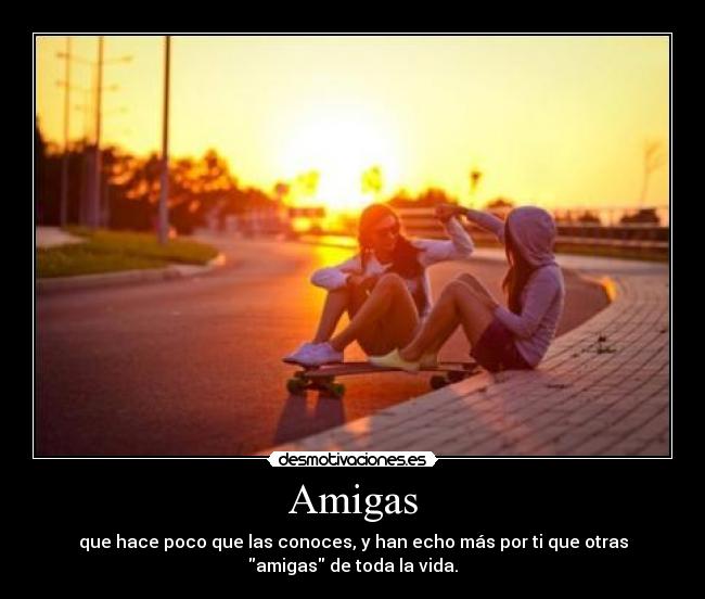 Amigas - que hace poco que las conoces, y han echo más por ti que otras
amigas de toda la vida.