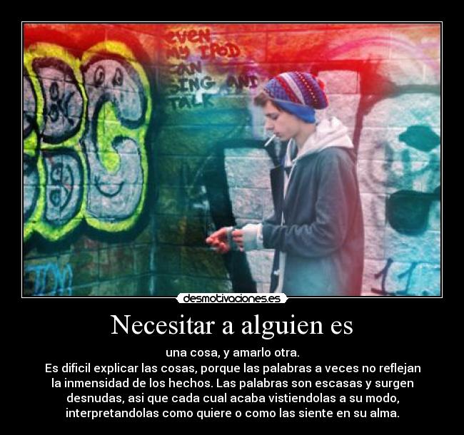 Necesitar a alguien es - una cosa, y amarlo otra.
Es dificil explicar las cosas, porque las palabras a veces no reflejan
la inmensidad de los hechos. Las palabras son escasas y surgen
desnudas, asi que cada cual acaba vistiendolas a su modo,
interpretandolas como quiere o como las siente en su alma.
