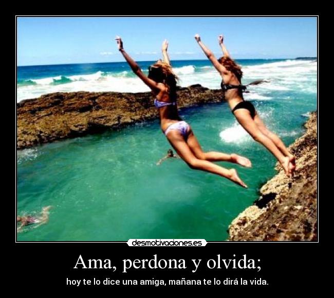 Ama, perdona y olvida; - hoy te lo dice una amiga, mañana te lo dirá la vida.