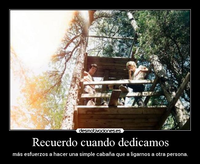 Recuerdo cuando dedicamos - más esfuerzos a hacer una simple cabaña que a ligarnos a otra persona.