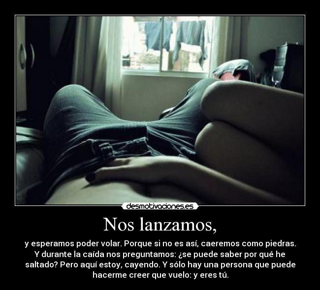 Nos lanzamos, - y esperamos poder volar. Porque si no es así, caeremos como piedras.
Y durante la caída nos preguntamos: ¿se puede saber por qué he
saltado? Pero aquí estoy, cayendo. Y sólo hay una persona que puede
hacerme creer que vuelo: y eres tú.