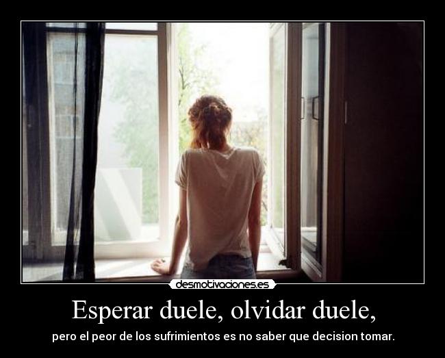 Esperar duele, olvidar duele, - pero el peor de los sufrimientos es no saber que decision tomar.
