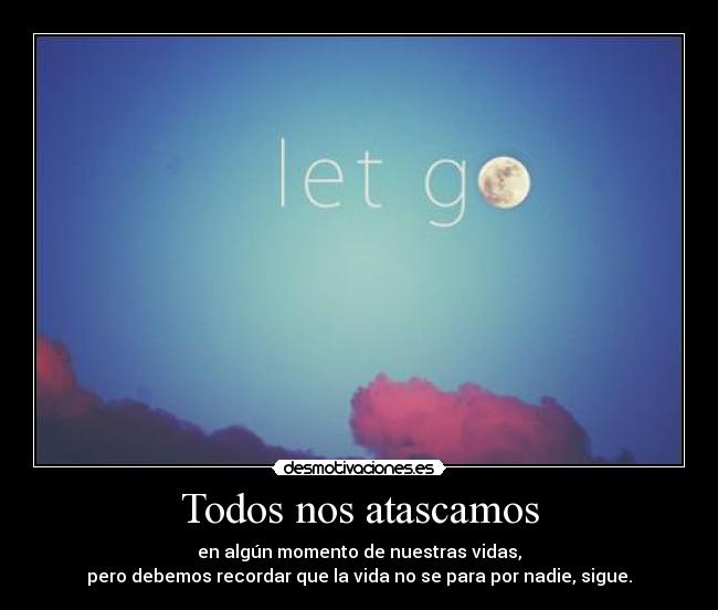Todos nos atascamos - en algún momento de nuestras vidas,
pero debemos recordar que la vida no se para por nadie, sigue.