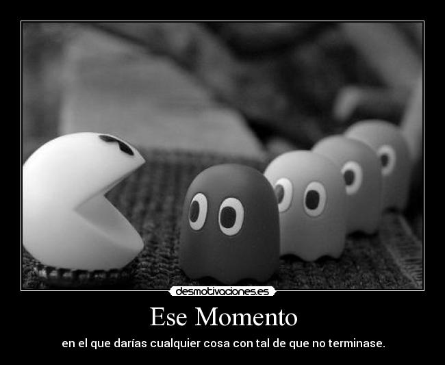 Ese Momento - en el que darías cualquier cosa con tal de que no terminase.