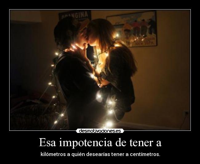 Esa impotencia de tener a - kilómetros a quién desearías tener a centímetros.