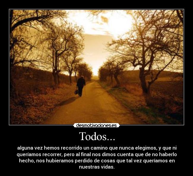 Todos... - alguna vez hemos recorrido un camino que nunca elegimos, y que ni
queríamos recorrer, pero al final nos dimos cuenta que de no haberlo
hecho, nos hubieramos perdido de cosas que tal vez queríamos en
nuestras vidas.