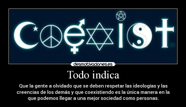 Todo indica - Que la gente a olvidado que se deben respetar las ideologías y las
creencias de los demás y que coexistiendo es la única manera en la
que podemos llegar a una mejor sociedad como personas.