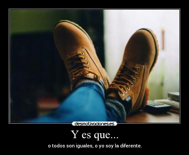 Y es que... - o todos son iguales, o yo soy la diferente.
