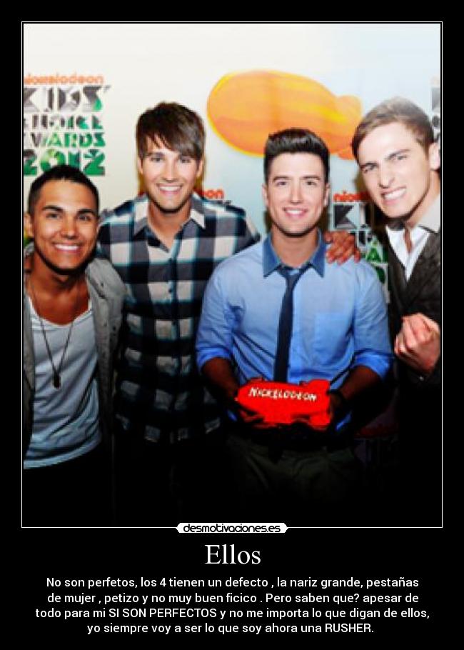 Ellos - No son perfetos, los 4 tienen un defecto , la nariz grande, pestañas
de mujer , petizo y no muy buen ficico . Pero saben que? apesar de
todo para mi SI SON PERFECTOS y no me importa lo que digan de ellos,
yo siempre voy a ser lo que soy ahora una RUSHER. ♥
