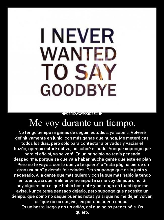 Me voy durante un tiempo. - No tengo tiempo ni ganas de seguir, estudios, ya sabéis. Volveré
definitivamente en junio, con más ganas que nunca. Me meteré casi
todos los días, pero solo para contestar a privados y vaciar el
buzón, apenas estaré activa, no subiré ni nada. Aunque supongo que
para el año sí, ya se verá. En un principio no tenía pensado
despedirme, porque sé que va a haber mucha gente que esté en plan
Pero no te vayas, con lo que yo te quiero o esta página pierde un
gran usuario y demás falsedades. Pero supongo que es lo justo y
necesario. A la gente que más quiero y con la que más hablo la tengo
en tuenti, así que realmente no importa si me voy de aquí o no. Si
hay alguien con el que hablo bastante y no tengo en tuenti que me
avise. Nunca tenía pensado dejarlo, pero supongo que necesito un
tiempo, que como no saque buenas notas ya sí que no me dejan volver,
así que no os quejéis, ¡es por una buena causa! 
Es un hasta luego y no un adiós, así que no os preocupéis. Os
quiero.