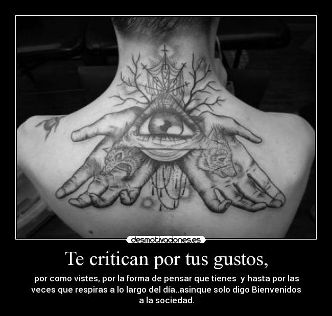 Te critican por tus gustos, - por como vistes, por la forma de pensar que tienes  y hasta por las
veces que respiras a lo largo del día..asinque solo digo Bienvenidos
a la sociedad.