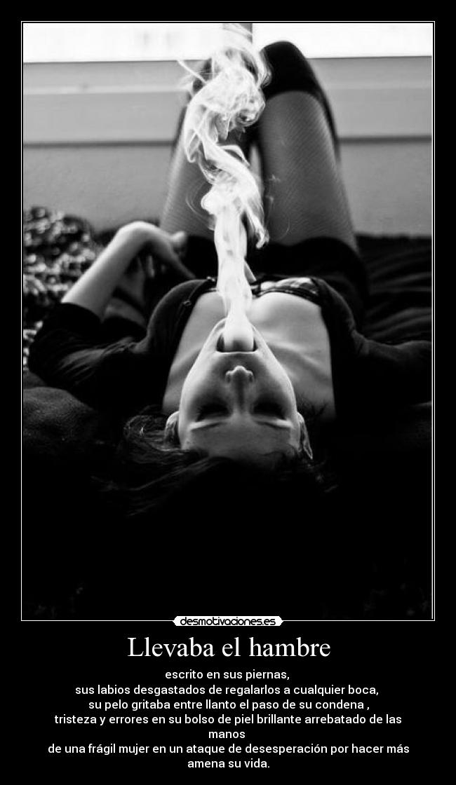 Llevaba el hambre - escrito en sus piernas, 
sus labios desgastados de regalarlos a cualquier boca, 
su pelo gritaba entre llanto el paso de su condena ,
tristeza y errores en su bolso de piel brillante arrebatado de las manos 
de una frágil mujer en un ataque de desesperación por hacer más amena su vida.