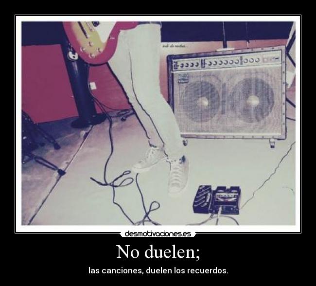 No duelen; - las canciones, duelen los recuerdos.