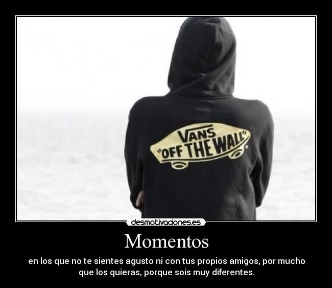 Momentos - en los que no te sientes agusto ni con tus propios amigos, por mucho
que los quieras, porque sois muy diferentes.