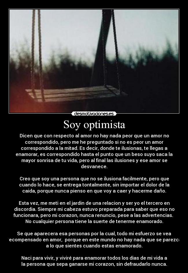 Soy optimista - Dicen que con respecto al amor no hay nada peor que un amor no
correspondido, pero me he preguntado si no es peor un amor
correspondido a la mitad. Es decir, donde te ilusionas, te llegas a
enamorar, es correspondido hasta el punto que un beso suyo saca la
mayor sonrisa de tu vida, pero al final las ilusiones y ese amor se
desvanece.
Creo que soy una persona que no se ilusiona facilmente, pero que
cuando lo hace, se entrega tontalmente, sin importar el dolor de la
caida, porque nunca pienso en que voy a caer y hacerme daño.
Esta vez, me meti en el jardin de una relacion y ser yo el tercero en
discordia. Siempre mi cabeza estuvo preparada para saber que eso no
funcionara, pero mi corazon, nunca renuncio, pese a las advertencias.
No cualquier persona tiene la suerte de tenerme enamorado.
Se que aparecera esa personas por la cual, todo mi esfuerzo se vea
recompensado en amor, porque en este mundo no hay nada que se parezca
a lo que sientes cuando estas enamorado.
Naci para vivir, y viviré para enamorar todos los dias de mi vida a
la persona que sepa ganarse mi corazon, sin defraudarlo nunca.