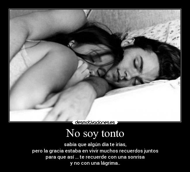 No soy tonto - sabía que algún día te irías,
pero la gracia estaba en vivir muchos recuerdos juntos
para que así ... te recuerde con una sonrisa
y no con una lágrima..