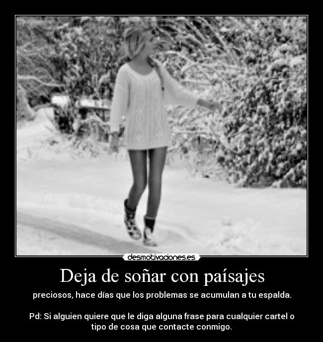 Deja de soñar con paísajes - preciosos, hace días que los problemas se acumulan a tu espalda.

Pd: Si alguien quiere que le diga alguna frase para cualquier cartel o
tipo de cosa que contacte conmigo.