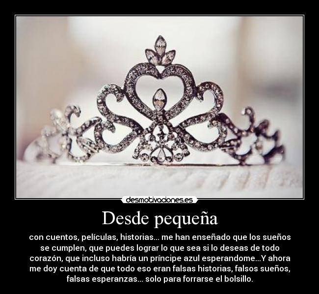 Desde pequeña - con cuentos, películas, historias... me han enseñado que los sueños
se cumplen, que puedes lograr lo que sea si lo deseas de todo
corazón, que incluso habría un príncipe azul esperandome...Y ahora
me doy cuenta de que todo eso eran falsas historias, falsos sueños,
falsas esperanzas... solo para forrarse el bolsillo.