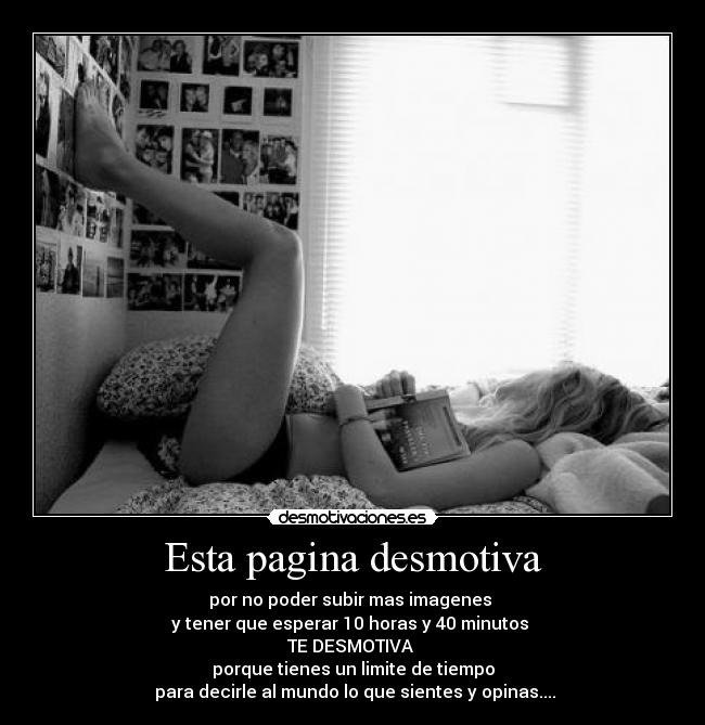 Esta pagina desmotiva - por no poder subir mas imagenes 
y tener que esperar 10 horas y 40 minutos 
TE DESMOTIVA 
porque tienes un limite de tiempo
 para decirle al mundo lo que sientes y opinas....